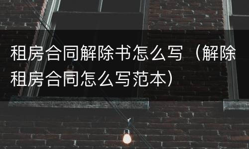 租房合同解除书怎么写（解除租房合同怎么写范本）