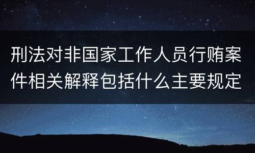 刑法对非国家工作人员行贿案件相关解释包括什么主要规定