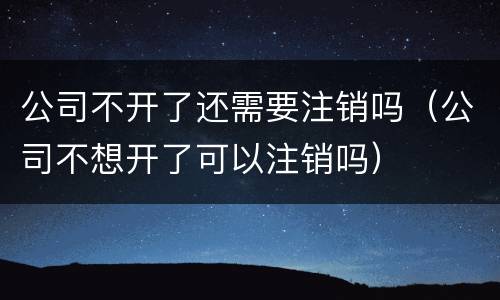 公司不开了还需要注销吗（公司不想开了可以注销吗）