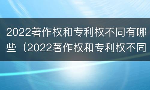 2022著作权和专利权不同有哪些（2022著作权和专利权不同有哪些影响）
