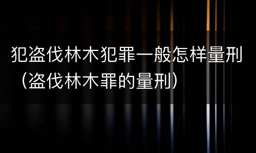 犯盗伐林木犯罪一般怎样量刑（盗伐林木罪的量刑）