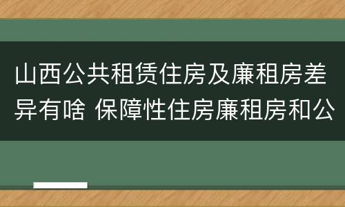 山西公共租赁住房及廉租房差异有啥 保障性住房廉租房和公租房区别