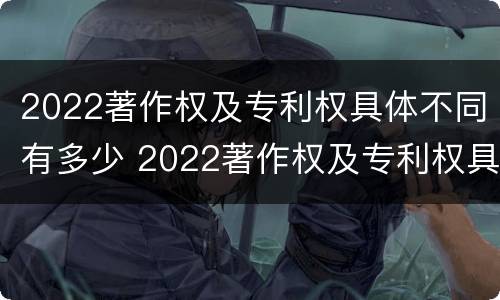 2022著作权及专利权具体不同有多少 2022著作权及专利权具体不同有多少种类