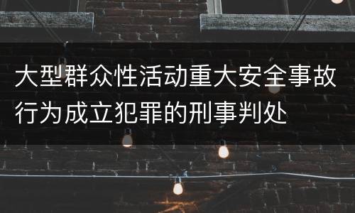 大型群众性活动重大安全事故行为成立犯罪的刑事判处