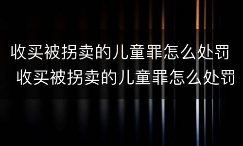 收买被拐卖的儿童罪怎么处罚 收买被拐卖的儿童罪怎么处罚呢