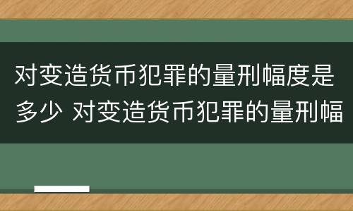 对变造货币犯罪的量刑幅度是多少 对变造货币犯罪的量刑幅度是多少年