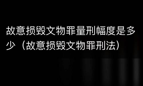 故意损毁文物罪量刑幅度是多少（故意损毁文物罪刑法）