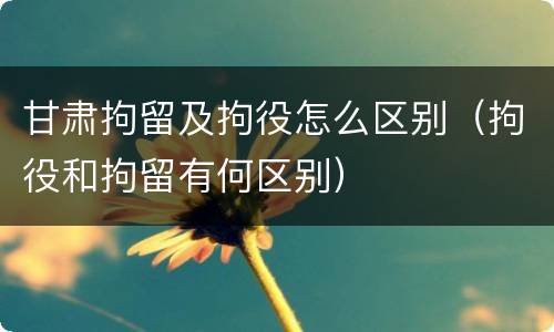 甘肃拘留及拘役怎么区别（拘役和拘留有何区别）