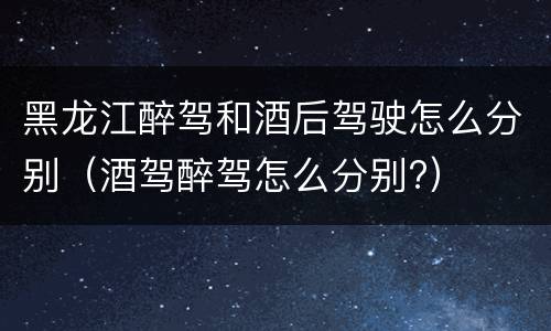 黑龙江醉驾和酒后驾驶怎么分别（酒驾醉驾怎么分别?）