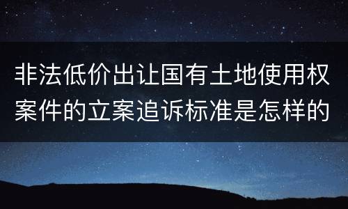 非法低价出让国有土地使用权案件的立案追诉标准是怎样的