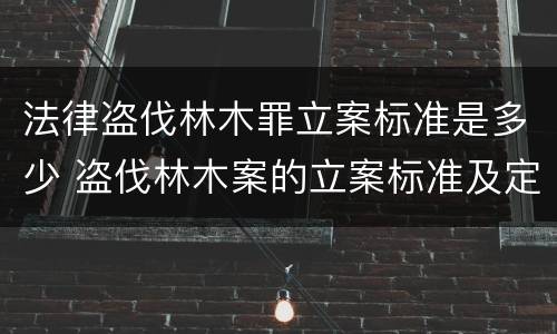 法律盗伐林木罪立案标准是多少 盗伐林木案的立案标准及定罪与量刑