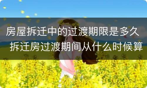 房屋拆迁中的过渡期限是多久 拆迁房过渡期间从什么时候算