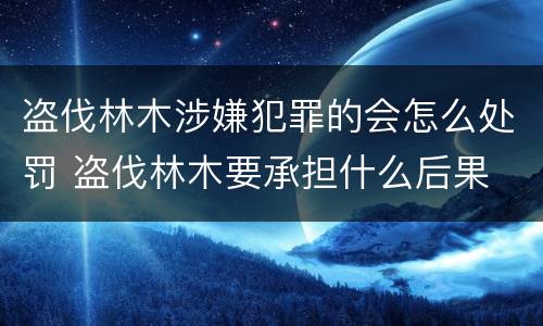 盗伐林木涉嫌犯罪的会怎么处罚 盗伐林木要承担什么后果