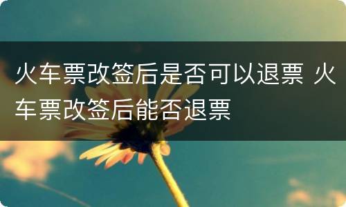 火车票改签后是否可以退票 火车票改签后能否退票