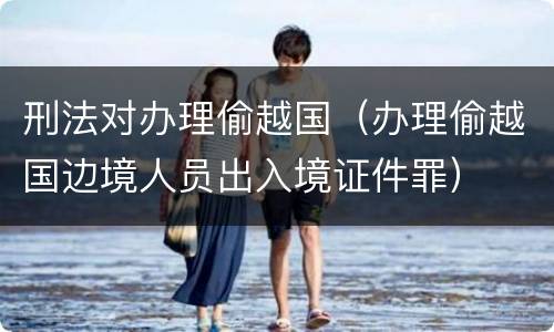 刑法对办理偷越国（办理偷越国边境人员出入境证件罪）