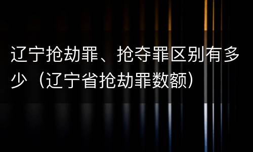 辽宁抢劫罪、抢夺罪区别有多少（辽宁省抢劫罪数额）