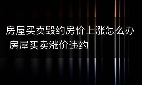 房屋买卖毁约房价上涨怎么办 房屋买卖涨价违约