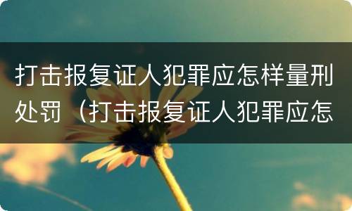 打击报复证人犯罪应怎样量刑处罚（打击报复证人犯罪应怎样量刑处罚）