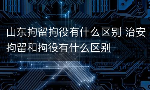 山东拘留拘役有什么区别 治安拘留和拘役有什么区别