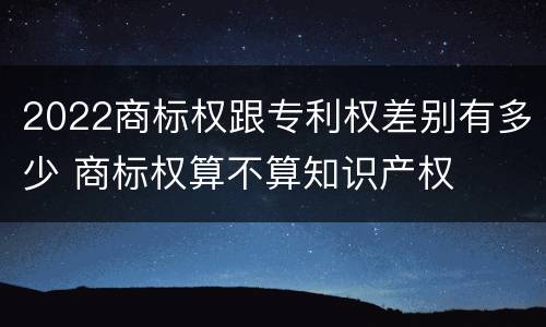 2022商标权跟专利权差别有多少 商标权算不算知识产权