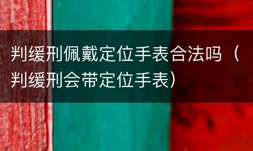 判缓刑佩戴定位手表合法吗（判缓刑会带定位手表）