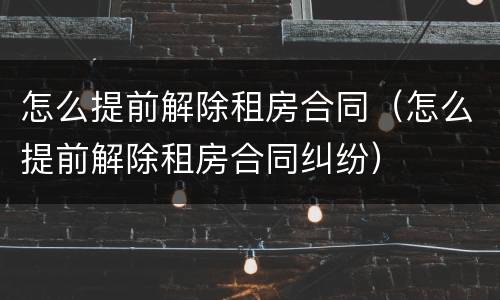 怎么提前解除租房合同（怎么提前解除租房合同纠纷）
