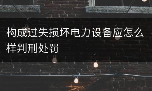 构成过失损坏电力设备应怎么样判刑处罚