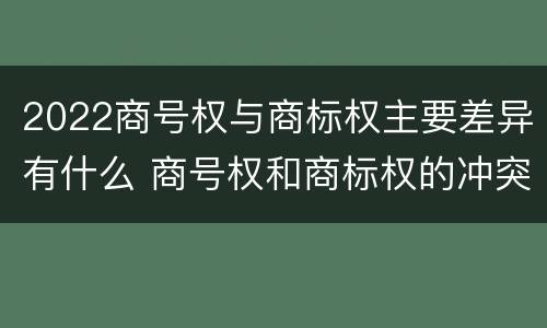 2022商号权与商标权主要差异有什么 商号权和商标权的冲突和解决