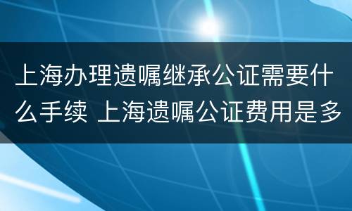 上海办理遗嘱继承公证需要什么手续 上海遗嘱公证费用是多少
