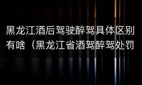 黑龙江酒后驾驶醉驾具体区别有啥（黑龙江省酒驾醉驾处罚标准）