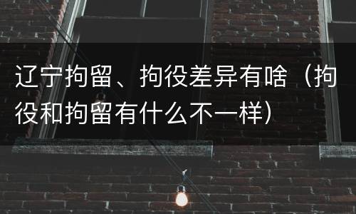 辽宁拘留、拘役差异有啥（拘役和拘留有什么不一样）