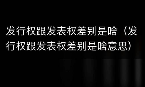 发行权跟发表权差别是啥（发行权跟发表权差别是啥意思）