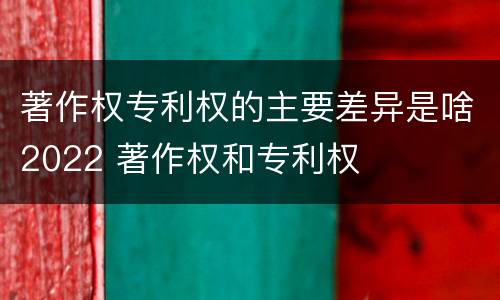 著作权专利权的主要差异是啥2022 著作权和专利权