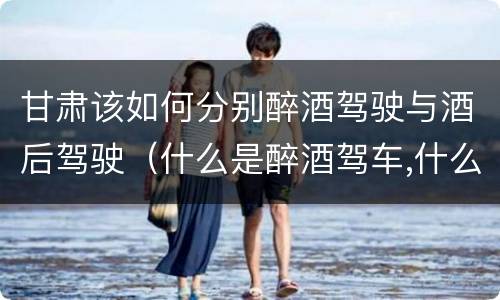 甘肃该如何分别醉酒驾驶与酒后驾驶（什么是醉酒驾车,什么是酒后驾车）