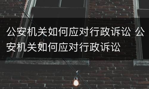 公安机关如何应对行政诉讼 公安机关如何应对行政诉讼