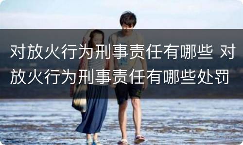 对放火行为刑事责任有哪些 对放火行为刑事责任有哪些处罚