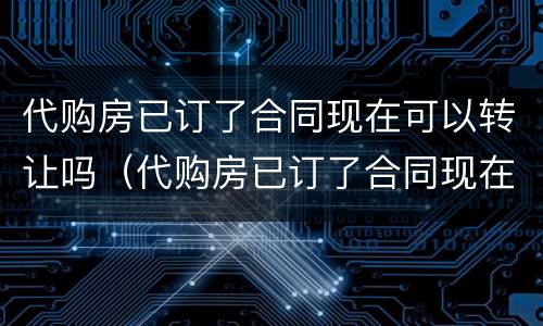 代购房已订了合同现在可以转让吗（代购房已订了合同现在可以转让吗）