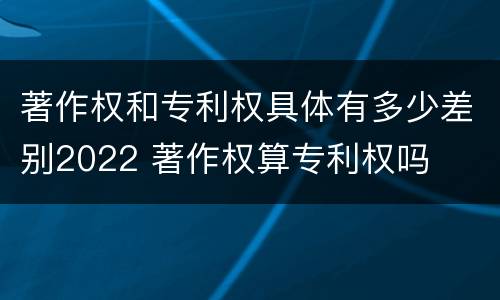 著作权和专利权具体有多少差别2022 著作权算专利权吗
