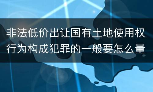 非法低价出让国有土地使用权行为构成犯罪的一般要怎么量刑
