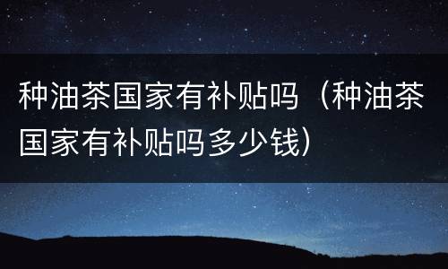 种油茶国家有补贴吗（种油茶国家有补贴吗多少钱）