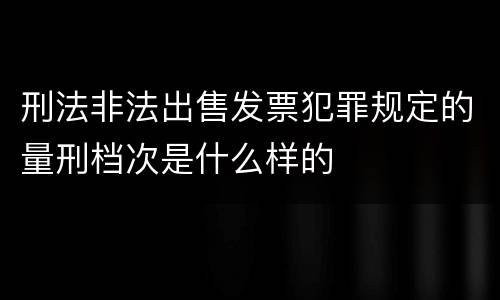 刑法非法出售发票犯罪规定的量刑档次是什么样的