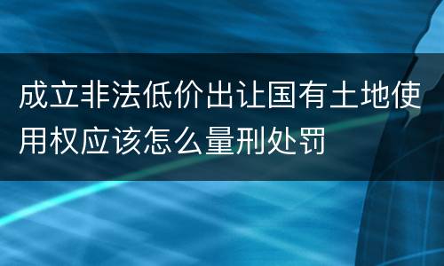 成立非法低价出让国有土地使用权应该怎么量刑处罚