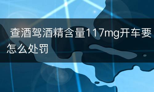  查酒驾酒精含量117mg开车要怎么处罚