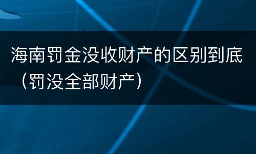 海南罚金没收财产的区别到底（罚没全部财产）