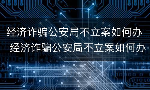 经济诈骗公安局不立案如何办 经济诈骗公安局不立案如何办理
