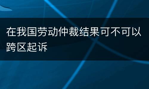 在我国劳动仲裁结果可不可以跨区起诉