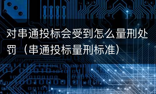 对串通投标会受到怎么量刑处罚（串通投标量刑标准）