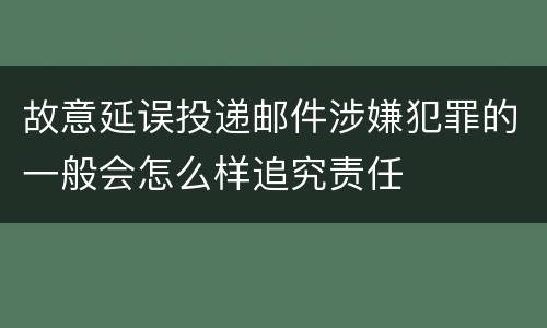 故意延误投递邮件涉嫌犯罪的一般会怎么样追究责任