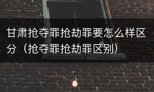 甘肃抢夺罪抢劫罪要怎么样区分（抢夺罪抢劫罪区别）