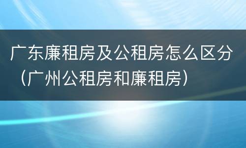 广东廉租房及公租房怎么区分（广州公租房和廉租房）